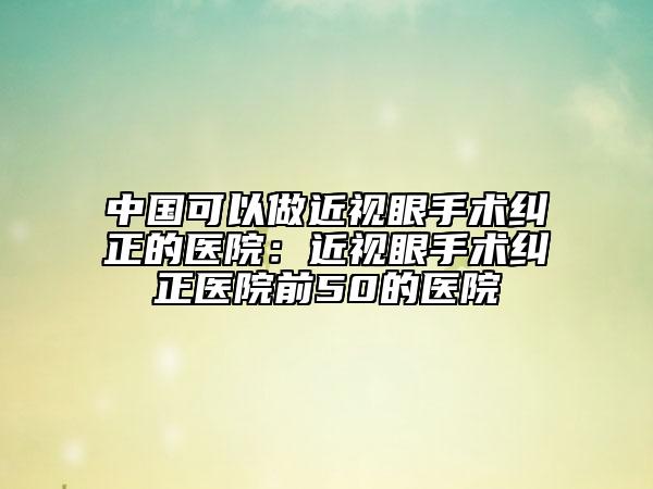 中国可以做近视眼手术纠正的医院：近视眼手术纠正医院前50的医院