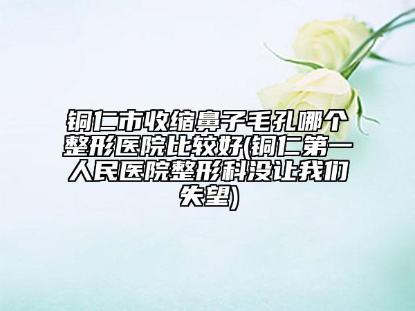 铜仁市收缩鼻子毛孔哪个整形医院比较好(铜仁第一人民医院整形科没让我们失望)