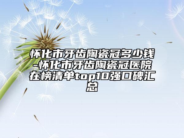 怀化市牙齿陶瓷冠多少钱-怀化市牙齿陶瓷冠医院在榜清单top10强口碑汇总