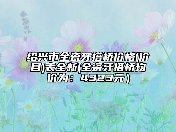 绍兴市全瓷牙搭桥价格(价目)表全新(全瓷牙搭桥均价为：4323元）