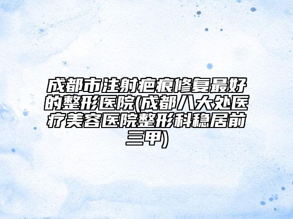 成都市注射疤痕修复最好的整形医院(成都八大处医疗美容医院整形科稳居前三甲)