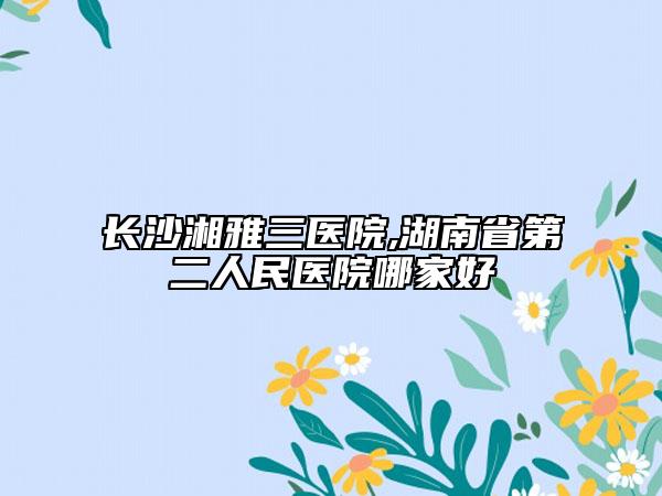 长沙湘雅三医院,湖南省第二人民医院哪家好
