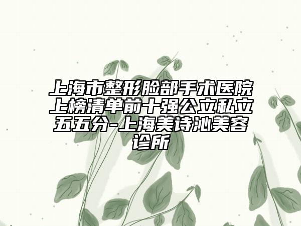 上海市整形脸部手术医院上榜清单前十强公立私立五五分-上海美诗沁美容诊所