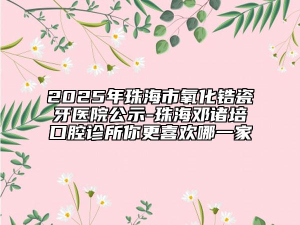 2025年珠海市氧化锆瓷牙医院公示-珠海邓诸培口腔诊所你更喜欢哪一家