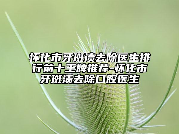 怀化市牙斑渍去除医生排行前十王牌推荐-怀化市牙斑渍去除口腔医生