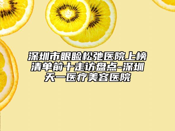 深圳市眼睑松弛医院上榜清单前十走访盘点-深圳天一医疗美容医院