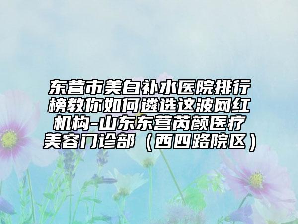 东营市美白补水医院排行榜教你如何遴选这波网红机构-山东东营芮颜医疗美容门诊部（西四路院区）
