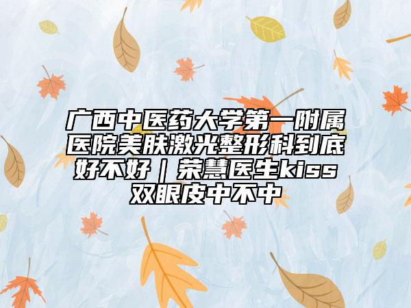 广西中医药大学第一附属医院美肤激光整形科到底好不好｜荣慧医生kiss双眼皮中不中