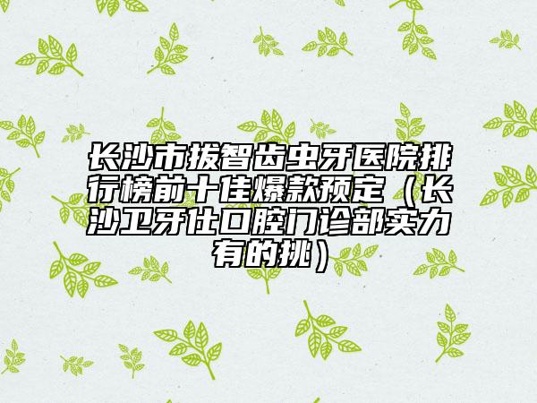 长沙市拔智齿虫牙医院排行榜前十佳爆款预定（长沙卫牙仕口腔门诊部实力有的挑）