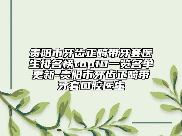 贵阳市牙齿正畸带牙套医生排名榜top10一览名单更新-贵阳市牙齿正畸带牙套口腔医生