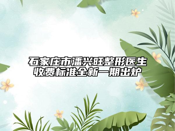 石家庄市潘兴旺整形医生收费标准全新一期出炉