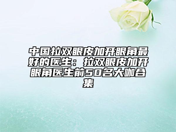 中国拉双眼皮加开眼角最好的医生：拉双眼皮加开眼角医生前50名大咖合集