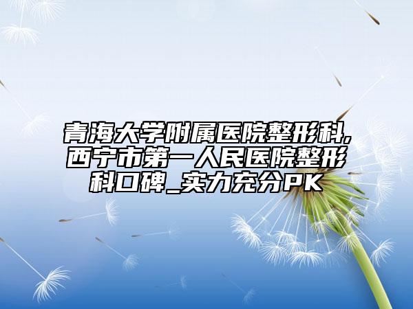 青海大学附属医院整形科,西宁市第一人民医院整形科口碑_实力充分PK