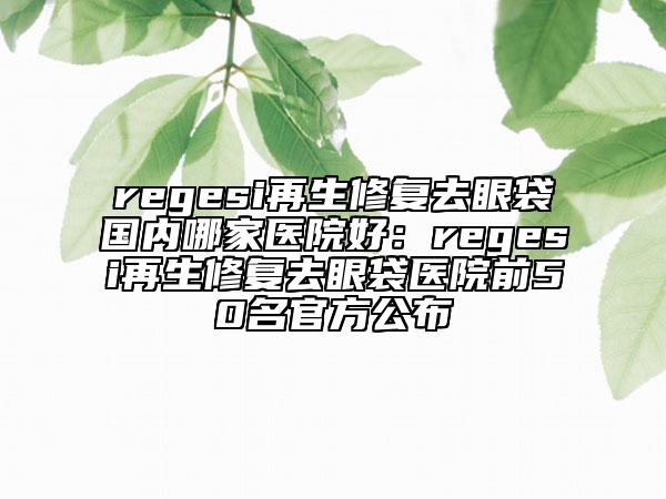 regesi再生修复去眼袋国内哪家医院好：regesi再生修复去眼袋医院前50名官方公布
