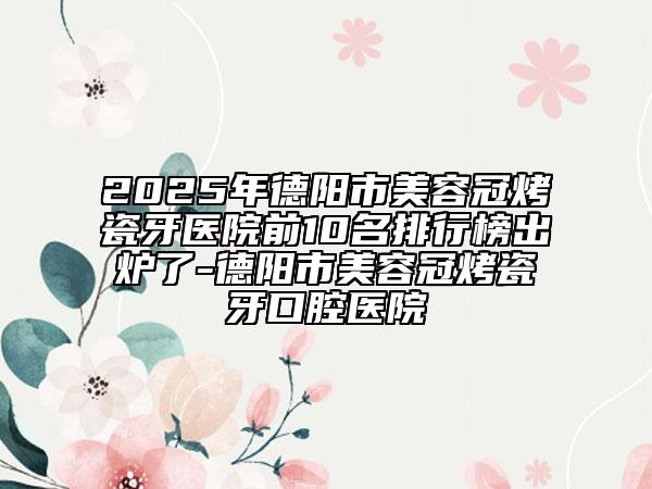 2025年德阳市美容冠烤瓷牙医院前10名排行榜出炉了-德阳市美容冠烤瓷牙口腔医院