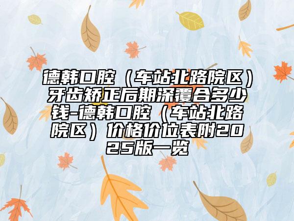 德韩口腔（车站北路院区）牙齿矫正后期深覆合多少钱-德韩口腔（车站北路院区）价格价位表附2025版一览