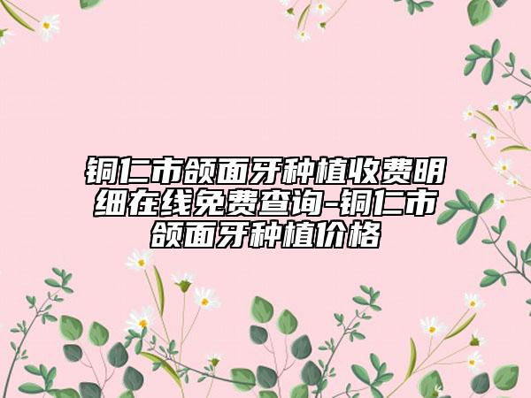 铜仁市颌面牙种植收费明细在线免费查询-铜仁市颌面牙种植价格