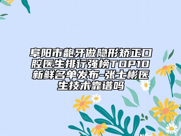 阜阳市龅牙做隐形矫正口腔医生排行强榜TOP10新鲜名单发布-张士彬医生技术靠谱吗