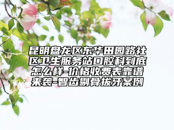 昆明盘龙区东华田园路社区卫生服务站口腔科到底怎么样-价格收费表靠谱来袭-智齿剔骨拔牙案例