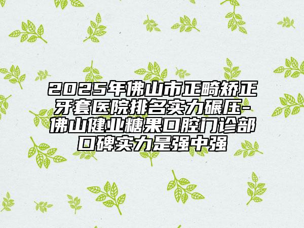 2025年佛山市正畸矫正牙套医院排名实力碾压-佛山健业糖果口腔门诊部口碑实力是强中强