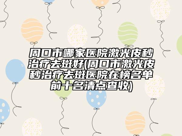 周口市哪家医院激光皮秒治疗去斑好(周口市激光皮秒治疗去斑医院在榜名单前十名清点查收)