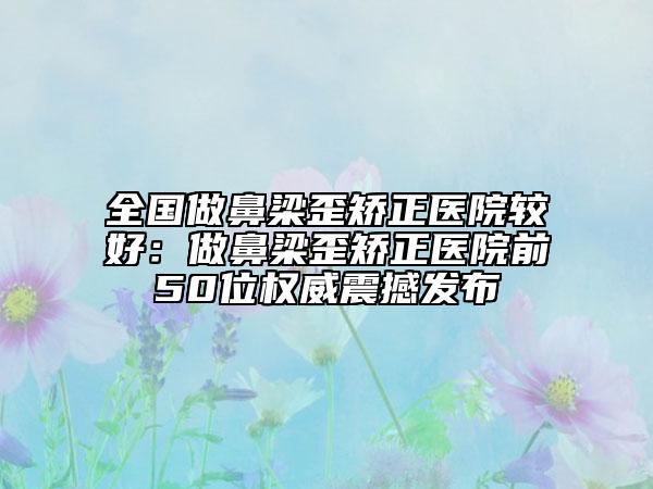 全国做鼻梁歪矫正医院较好：做鼻梁歪矫正医院前50位权威震撼发布