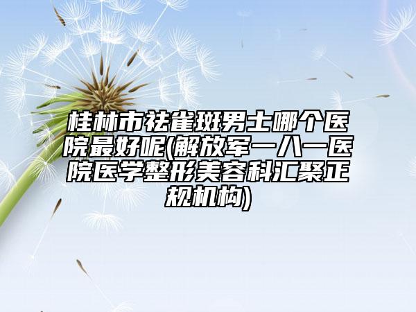 桂林市祛雀斑男士哪个医院最好呢(解放军一八一医院医学整形美容科汇聚正规机构)