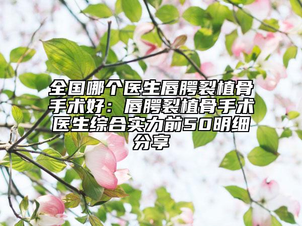 全国哪个医生唇腭裂植骨手术好：唇腭裂植骨手术医生综合实力前50明细分享