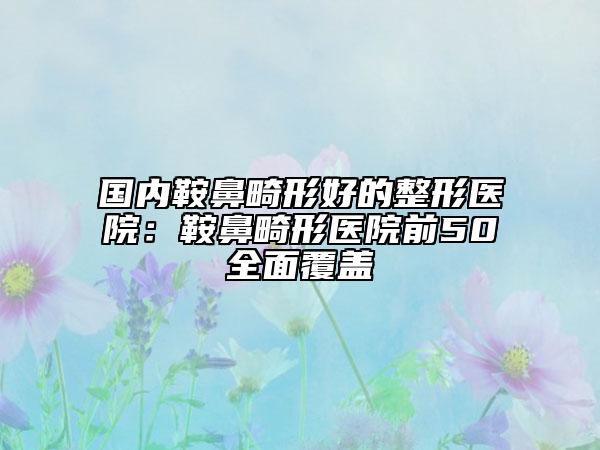 国内鞍鼻畸形好的整形医院：鞍鼻畸形医院前50全面覆盖