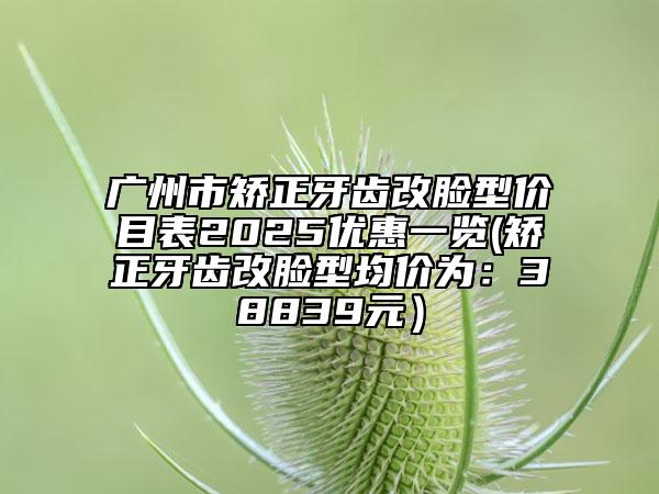 广州市矫正牙齿改脸型价目表2025优惠一览(矫正牙齿改脸型均价为：38839元）