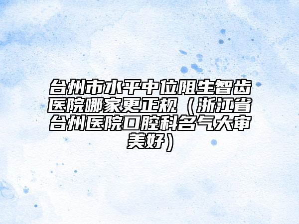 台州市水平中位阻生智齿医院哪家更正规（浙江省台州医院口腔科名气大审美好）