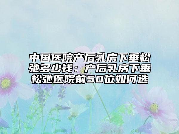 中国医院产后乳房下垂松弛多少钱：产后乳房下垂松弛医院前50位如何选
