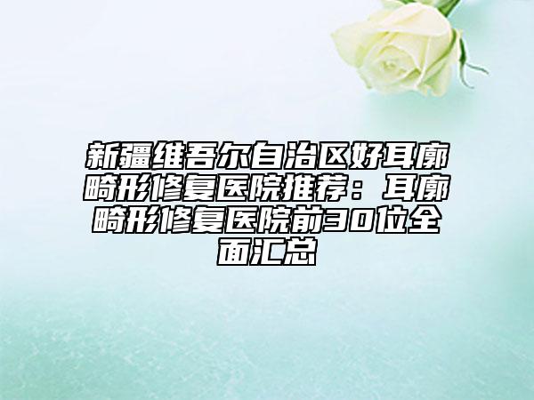 新疆维吾尔自治区好耳廓畸形修复医院推荐：耳廓畸形修复医院前30位全面汇总
