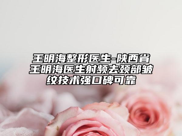 王明海整形医生-陕西省王明海医生射频去颈部皱纹技术强口碑可靠