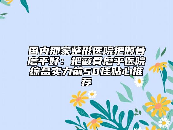国内那家整形医院把颧骨磨平好：把颧骨磨平医院综合实力前50佳贴心推荐