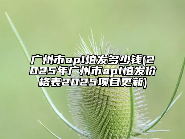 广州市apl植发多少钱(2025年广州市apl植发价格表2025项目更新)