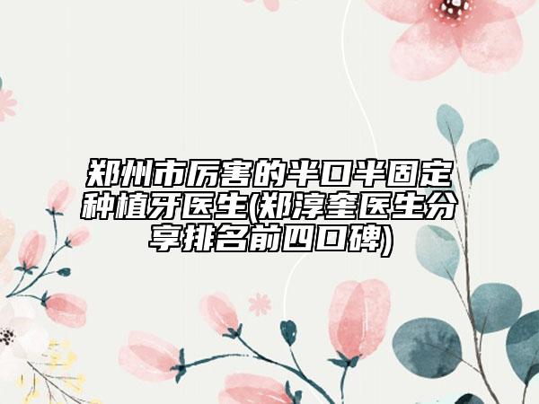 郑州市厉害的半口半固定种植牙医生(郑淳奎医生分享排名前四口碑)