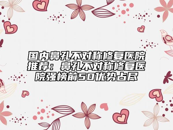 国内鼻孔不对称修复医院推荐：鼻孔不对称修复医院强榜前50优势占尽