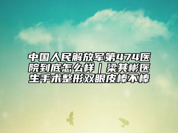 中国人民解放军第474医院到底怎么样｜梁其彬医生手术整形双眼皮棒不棒