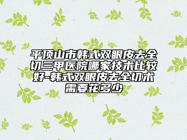 平顶山市韩式双眼皮去全切三甲医院哪家技术比较好-韩式双眼皮去全切术需要花多少