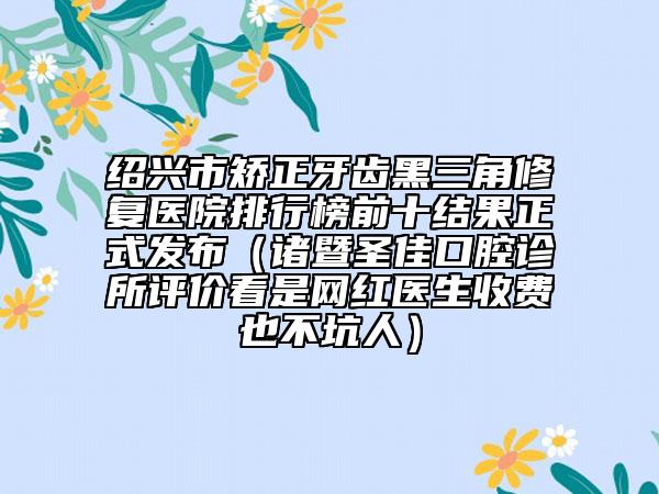 绍兴市矫正牙齿黑三角修复医院排行榜前十结果正式发布（诸暨圣佳口腔诊所评价看是网红医生收费也不坑人）