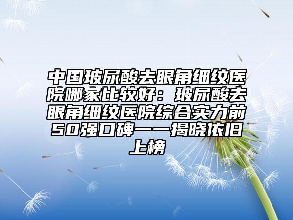 中国玻尿酸去眼角细纹医院哪家比较好：玻尿酸去眼角细纹医院综合实力前50强口碑一一揭晓依旧上榜