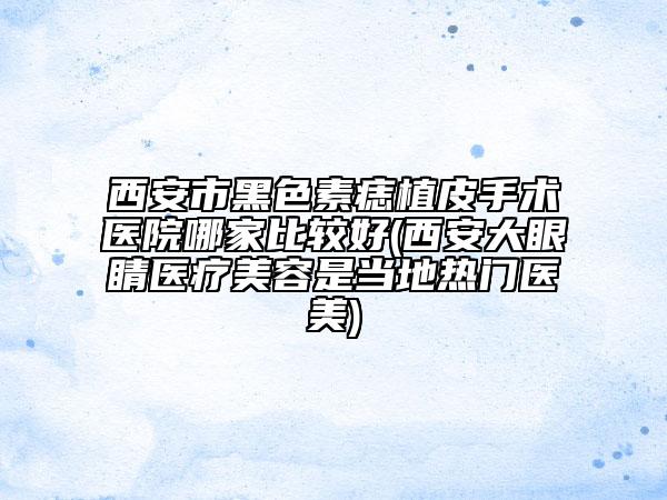 西安市黑色素痣植皮手术医院哪家比较好(西安大眼睛医疗美容是当地热门医美)