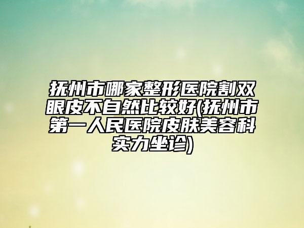 抚州市哪家整形医院割双眼皮不自然比较好(抚州市第一人民医院皮肤美容科实力坐诊)