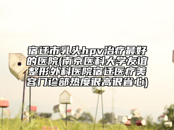 宿迁市乳头hpv治疗最好的医院(南京医科大学友谊整形外科医院宿迁医疗美容门诊部热度很高很省心)