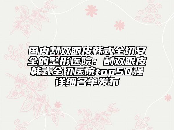 国内割双眼皮韩式全切安全的整形医院：割双眼皮韩式全切医院top50强详细名单发布
