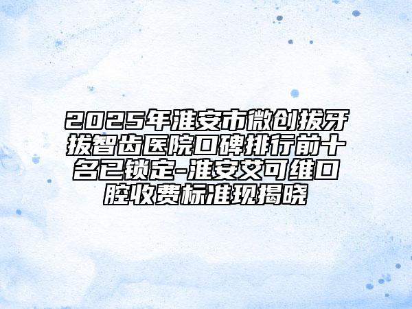 2025年淮安市微创拔牙拔智齿医院口碑排行前十名已锁定-淮安艾可维口腔收费标准现揭晓