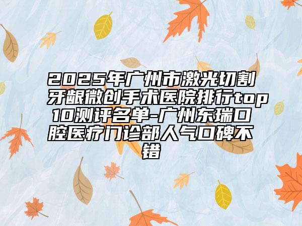 2025年广州市激光切割牙龈微创手术医院排行top10测评名单-广州东瑞口腔医疗门诊部人气口碑不错