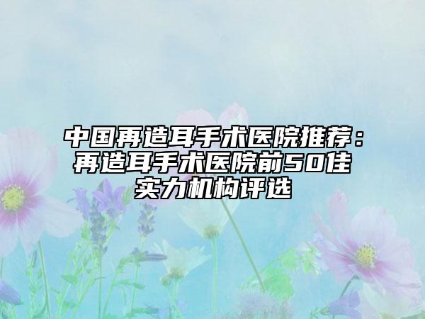 中国再造耳手术医院推荐：再造耳手术医院前50佳实力机构评选