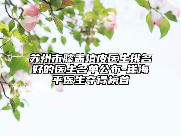 苏州市膝盖植皮医生排名好的医生名单公布-崔海平医生夺得榜首